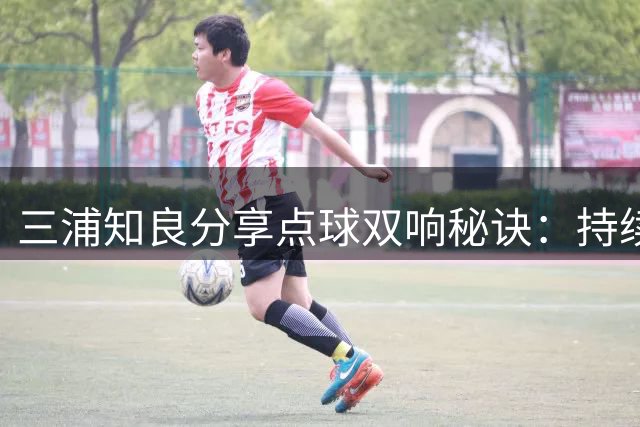 三浦知良分享点球双响秘诀：持续训练见成效 坦言仍错过良机