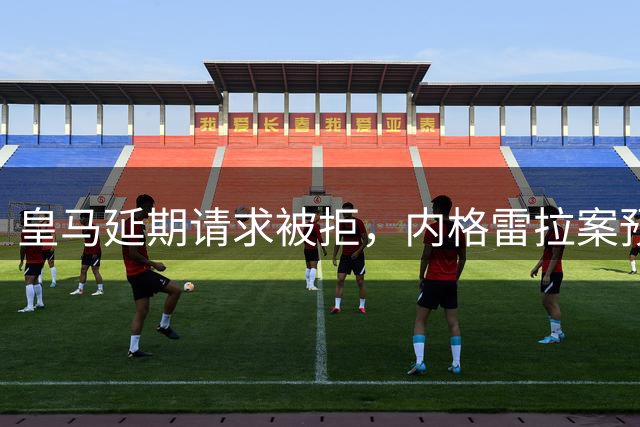 皇马延期请求被拒，内格雷拉案预计2027年末审结